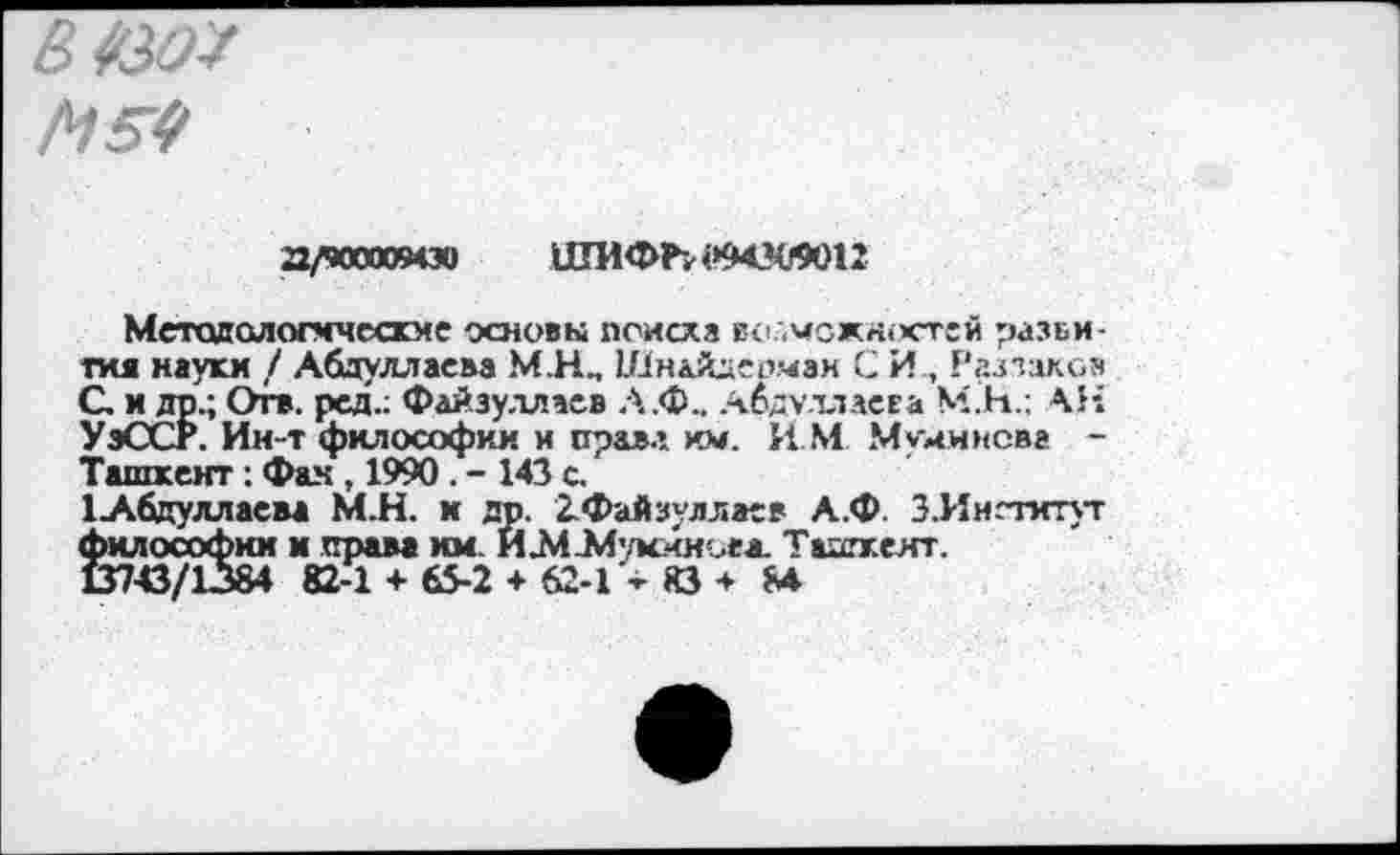 ﻿В *30*
М54
а/чоооо94зи ШИФЪ«ММ0О12
Методологические основы поиска возможностей разви-гия науки / Абдуллаева М.Н, Шн&йдеомэн С И, Раззаков С и др.; Отв. ред.; Файзуллаев Л.Ф.. Абдуллаева М.Н.: АН УэССР. Ии-т философии и прав.» км. ИМ Момиисва -Ташкент: Фан , 1990 . - 143 с.
1Абдуллаева М.Н. к др. 2:Файзуллаев А.Ф. З.Иигтитут философии и права км ИЛиИукчнсеа. Ташкент.
В743/1384 82-1 + 65-2 + 62-1 83 * М